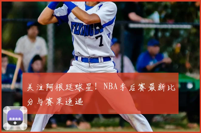 关注阿根廷球星！NBA季后赛最新比分与赛果速递