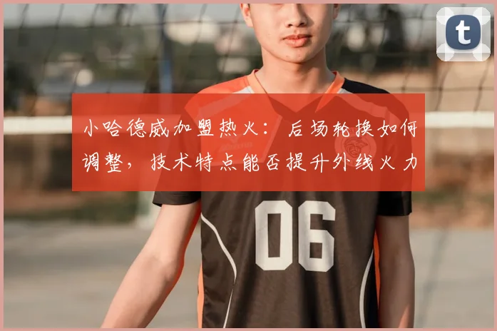 小哈德威加盟热火：后场轮换如何调整，技术特点能否提升外线火力？