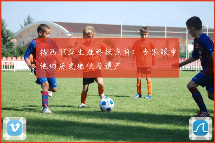 梅西职业生涯终极点评:专家眼中他的历史地位与遗产