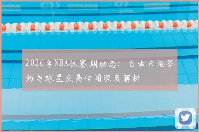 2026年NBA休赛期动态:自由市场签约与球星交易传闻深度解析