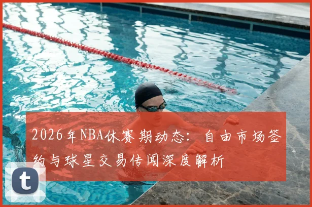 2026年NBA休赛期动态:自由市场签约与球星交易传闻深度解析