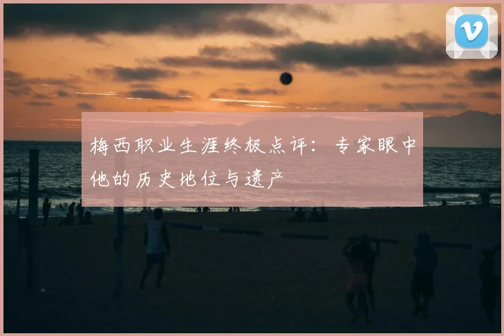 梅西职业生涯终极点评:专家眼中他的历史地位与遗产
