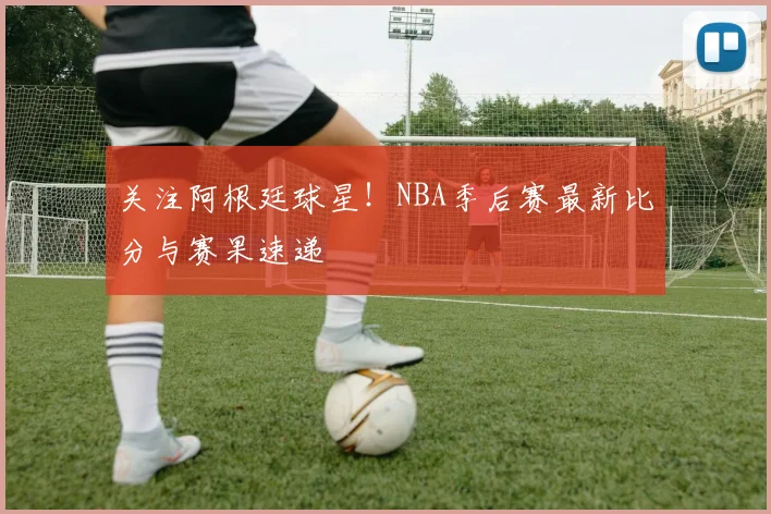 关注阿根廷球星!NBA季后赛最新比分与赛果速递