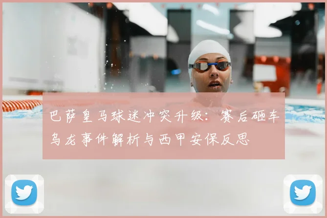 巴萨皇马球迷冲突升级:赛后砸车乌龙事件解析与西甲安保反思