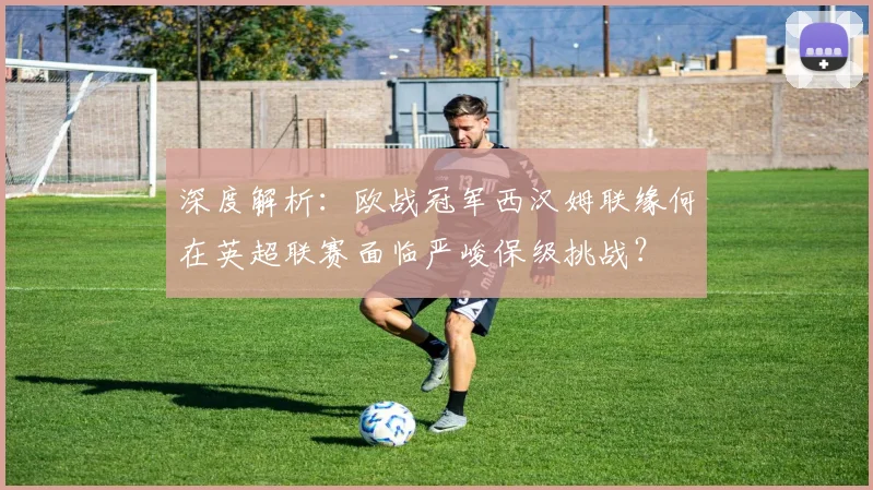 深度解析:欧战冠军西汉姆联缘何在英超联赛面临严峻保级挑战?