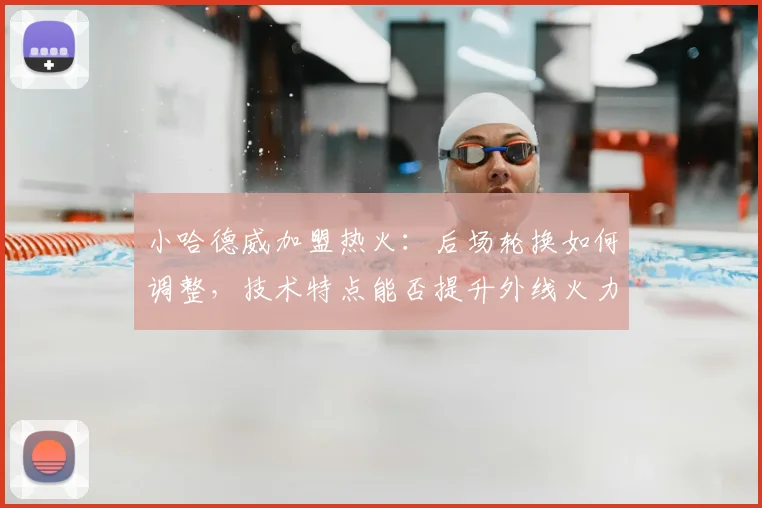 小哈德威加盟热火：后场轮换如何调整，技术特点能否提升外线火力？