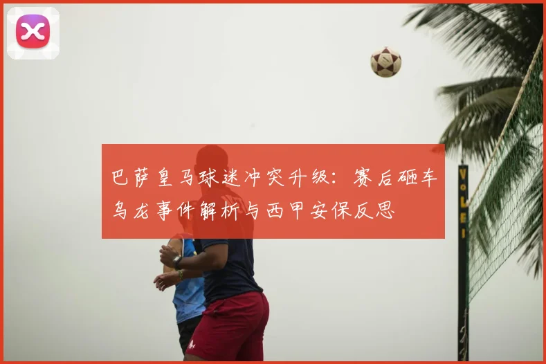巴萨皇马球迷冲突升级:赛后砸车乌龙事件解析与西甲安保反思
