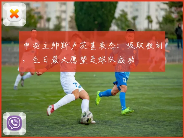 申花主帅斯卢茨基表态：吸取教训，生日最大愿望是球队成功