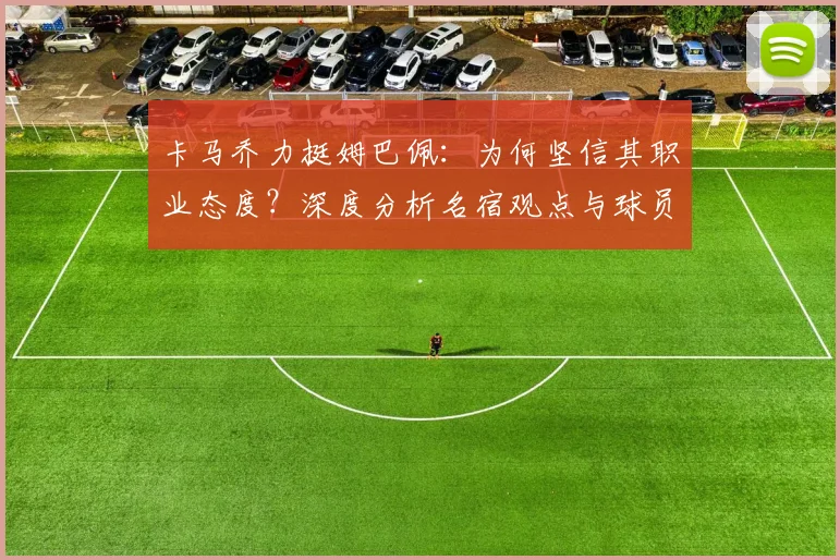 卡马乔力挺姆巴佩:为何坚信其职业态度?深度分析名宿观点与球员风评