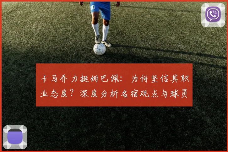 卡马乔力挺姆巴佩:为何坚信其职业态度?深度分析名宿观点与球员风评